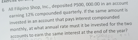 Exercise of 
6 All Filipino Shop, Inc., deposited P500, 000.00 in an account 
earning 12% compounded quarterly. If the same amount is 
invested in an account that pays interest compounded 
monthly, at what annual rate must it be invested for the two 
accounts to earn the same interest at the end of the year?