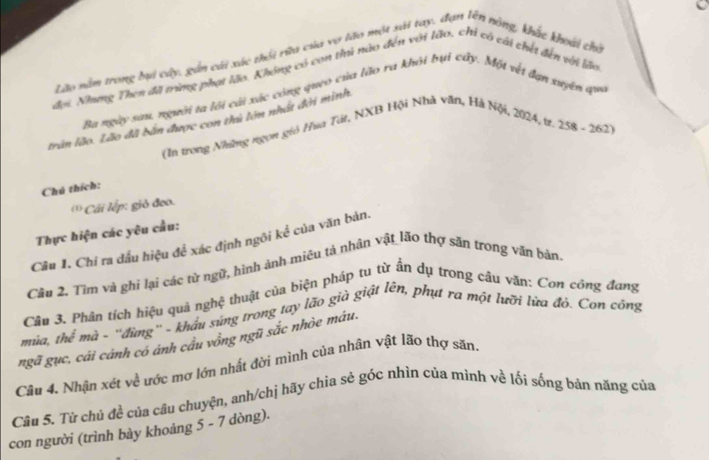 Lão nằm trong bi cây, gần cái xác thối rừa của vợ lào một xải tay, đạn lêt nông, khắc khoái chỗ 
đơi. Nhưng Then đã trùng phạt lão. Không có con thủ nào đến với lão, chỉ có cái chết đến với lão 
Ba ngày sau, người ta lôi cài xác công queo của lão ra khỏi bụi cấy. Một vết đạn xuyên qu 
trần lão. Lão đã bản được con thứ lớn nhất đời minh 
(In trong Những ngọn gió Ha Tát, NXB Hội Nhà văn, Hà Nội, 2024, tr. 258 - 262) 
Chú thích: 
* Cái lếp: giỏ đoa. 
Thực hiện các yêu cầu: 
Câu 1. Chỉ ra đấu hiệu để xác định ngôi kể của văn bản. 
Câu 2. Tìm và ghi lại các từ ngữ, hình ảnh miêu tả nhân vật lão thợ săn trong văn bản. 
Câu 3. Phân tích hiệu quả nghệ thuật của biện pháp tu từ ẩn dụ trong câu văn: Con công đang 
mùa, thể mà - ''đừng'' - khẩu súng trong tay lão già giật lên, phụt ra một lưỡi lửa đỏ. Con công 
ngã gục, cái cánh có ánh cầu vồng ngũ sắc nhòe máu. 
Cầu 4. Nhận xét về ước mơ lớn nhất đời mình của nhân vật lão thợ săn. 
Câu 5. Từ chủ đề của câu chuyện, anh/chị hãy chia sẻ góc nhìn của mình về lối sống bản năng của 
con người (trình bày khoảng 5 - 7 dòng).