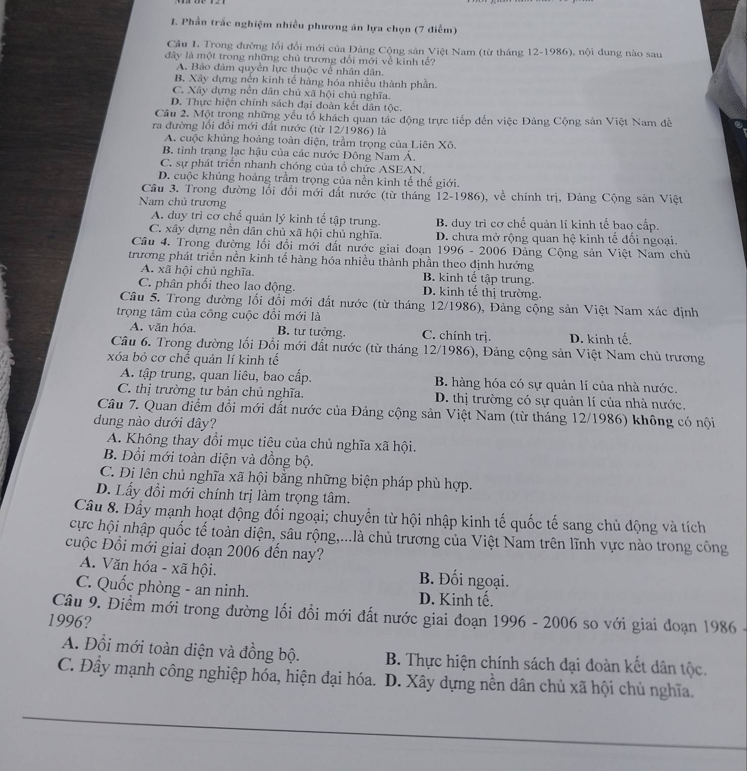 Phần trắc nghiệm nhiều phương án lựa chọn (7 điểm)
Câu I. Trong đường lối đổi mới của Đảng Cộng sản Việt Nam (từ tháng 12-1986), nội dung nào sau
đây là một trong những chủ trương đổi mới về kinh tế?
A. Bảo đảm quyền lực thuộc về nhân dân.
B. Xây dựng nền kinh tế hàng hóa nhiều thành phần.
C. Xây dựng nền dân chủ xã hội chủ nghĩa.
D. Thực hiện chính sách đại đoàn kết dân tộc.
Câu 2. Một trọng những yếu tố khách quan tác động trực tiếp đến việc Đảng Cộng sản Việt Nam đề
ra đường lồi đổi mới đất nước (từ 12/1986) là
A. cuộc khủng hoảng toàn diện, trầm trọng của Liên Xô.
B. tình trạng lạc hậu của các nước Đông Nam Á.
C. sự phát triển nhanh chóng của tổ chức ASEAN.
D. cuộc khủng hoảng trầm trọng của nền kinh tế thế giới.
Câu 3. Trong đường lối đổi mới dất nước (từ tháng 12-1986), về chính trị, Đảng Cộng sản Việt
Nam chủ trương
A. duy trì cơ chế quản lý kinh tế tập trung. B. duy trì cơ chế quản lí kinh tế bao cấp.
C. xây dựng nền dân chủ xã hội chủ nghĩa. D. chưa mở rộng quan hệ kinh tế đối ngoại.
Câu 4. Trong đường lối đổi mới đất nước giai đoạn 1996 - 2006 Đảng Cộng sản Việt Nam chủ
trương phát triển nền kinh tế hàng hóa nhiều thành phần theo định hướng
A. xã hội chủ nghĩa. B. kinh tế tập trung.
C. phân phối theo lao động. D. kinh tế thị trường.
Câu 5. Trong đường lối đổi mới đất nước (từ tháng 12/1986), Đảng cộng sản Việt Nam xác dịnh
trọng tâm của công cuộc đổi mới là
A. văn hóa. B. tư tưởng. C. chính trị. D. kinh tế.
Câu 6. Trong đường lối Đổi mới đất nước (từ tháng 12/1986), Đảng cộng sản Việt Nam chủ trương
xóa bỏ cơ chế quản lí kinh tế
A. tập trung, quan liêu, bao cấp. B. hàng hóa có sự quản lí của nhà nước.
C. thị trường tư bản chủ nghĩa. D. thị trường có sự quản lí của nhà nước.
Câu 7. Quan điểm đổi mới đất nước của Đảng cộng sản Việt Nam (từ tháng 12/1986) không có nội
dung nào dưới đây?
A. Không thay đổi mục tiêu của chủ nghĩa xã hội.
B. Đổi mới toàn diện và đồng bộ.
C. Đi lên chủ nghĩa xã hội bằng những biện pháp phù hợp.
D. Lấy đổi mới chính trị làm trọng tâm.
Câu 8. Đầy mạnh hoạt động đối ngoại; chuyển từ hội nhập kinh tế quốc tế sang chủ động và tích
cực hội nhập quốc tế toàn diện, sâu rộng,...là chủ trương của Việt Nam trên lĩnh vực nào trong công
cuộc Đổi mới giai đoạn 2006 đến nay?
A. Văn hóa - xã hội. B. Đối ngoại.
C. Quốc phòng - an ninh. D. Kinh tế.
Câu 9. Điểm mới trong đường lối đồi mới đất nước giai đoạn 1996 - 2006 so với giai doạn 1986 -
1996?
A. Đổi mới toàn diện và đồng bộ. B. Thực hiện chính sách đại đoàn kết dân tộc.
C. Đây mạnh công nghiệp hóa, hiện đại hóa. D. Xây dựng nền dân chủ xã hội chủ nghĩa.