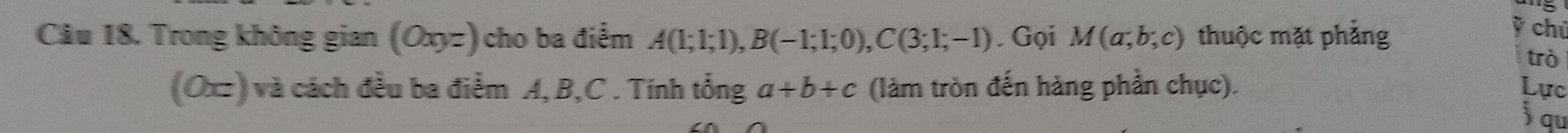 Trong không gian (Oxyz) cho ba điểm A(1;1;1), B(-1;1;0), C(3;1;-1). Gọi M(a;b;c) thuộc mặt phẳng 
ỹ chủ 
trò 
(Ox) và cách đều ba điểm A, B, C. Tính tổng a+b+c (làm tròn đến hàng phần chục). Lực 
jqu