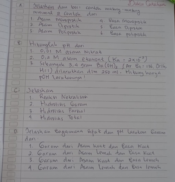 Duicu Catatan
A Selashan dan ber1 conton masing masing
minmal a contoh dar
1. Asam monoprotik 4. Basa Monoprotik
2. Asam Diprotck 5. Basa Diprotik
3. Asam Poliprok 6. Basa poliprotik
B Hitunglah pH dari
1. O, O1 M asam Nitrat
2. O, 2 M asam etanoat (K_a=2* 10^(-5))
3. Sebanyak 3, 4 gram Ba(OH)_2 (Ar Ba=136, O=16,
H=1) dillarutkan ¢im 250 m1. Hiting harga
poHt Larutannya!
CJelaskan
1. Reaksn Netralsas
2. Hudrolis Garam
3. Hldrolisis Parnal
4. H、drolss Total
D. Selashan Bagamana sifat dan pH Caratan Garam
dani
1. Garam dari Asam koat dan Basa Koat
2. Garam dari Asam Lemah tan Basa Kuat
3. Garam dari Asam Koat dan Basa leman
A. Garam dari Asam Lemah dan Basa lemah