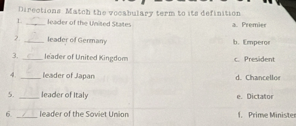 Directions: Match the vocabulary term to its definition
L _leader of the United States a. Premier
2. _leader of Germany b. Emperor
3. _leader of United Kingdom c. President
4. _leader of Japan d. Chancellor
5. _leader of Italy e. Dictator
6. _leader of the Soviet Union f. Prime Minister