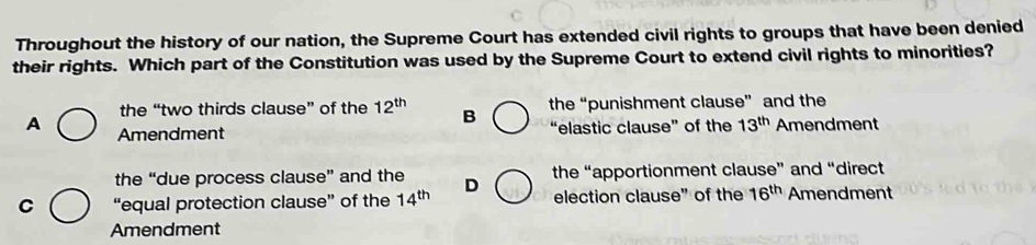 Throughout the history of our nation, the Supreme Court has extended civil rights to groups that have been denied
their rights. Which part of the Constitution was used by the Supreme Court to extend civil rights to minorities?
the “two thirds clause” of the 12^(th) B the “punishment clause” and the
A Amendment Amendment
“elastic clause” of the 13^(th)
the “due process clause” and the the “apportionment clause” and “direct
C “equal protection clause” of the 14^(th) D election clause" of the 16^(th) Amendment
Amendment