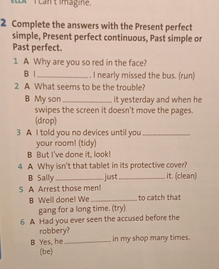 Lx ican t imagine. 
2 Complete the answers with the Present perfect 
simple, Present perfect continuous, Past simple or 
Past perfect. 
1 A Why are you so red in the face? 
B |_ I nearly missed the bus. (run) 
2 A What seems to be the trouble? 
B My son _it yesterday and when he 
swipes the screen it doesn’t move the pages. 
(drop) 
3 A I told you no devices until you_ 
your room! (tidy) 
B But I've done it, look! 
4 A Why isn't that tablet in its protective cover? 
B Sally_ just_ it. (clean) 
5 A Arrest those men! 
B Well done! We _to catch that 
gang for a long time. (try) 
6 A Had you ever seen the accused before the 
robbery? 
B Yes, he _in my shop many times. 
(be)