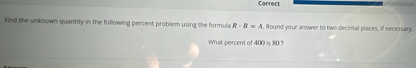 Correct 
Find the unknown quantity in the following percent problem using the formula R· B=A. Round your answer to two decimal places, if necessary. 
What percent of 400 is 80 ?