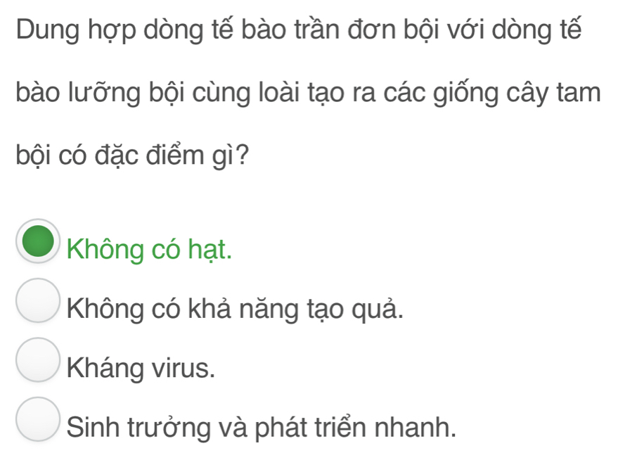 Dung hợp dòng tế bào trần đơn bội với dòng tế
bào lưỡng bội cùng loài tạo ra các giống cây tam
bội có đặc điểm gì?
Không có hạt.
Không có khả năng tạo quả.
Kháng virus.
Sinh trưởng và phát triển nhanh.