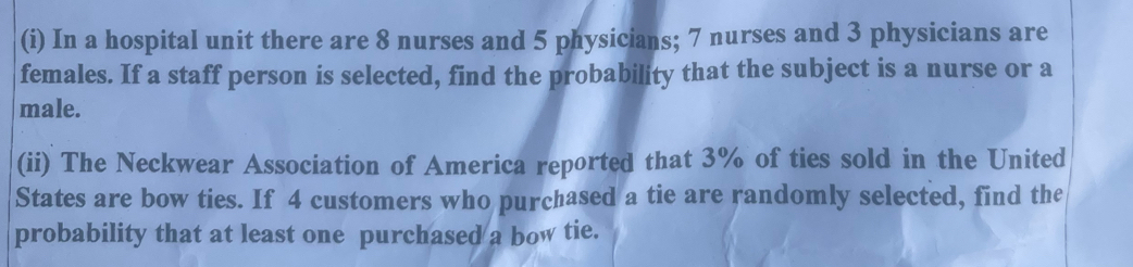 In a hospital unit there are 8 nurses and 5 physicians; 7 nurses and 3 physicians are 
females. If a staff person is selected, find the probability that the subject is a nurse or a 
male. 
(ii) The Neckwear Association of America reported that 3% of ties sold in the United 
States are bow ties. If 4 customers who purchased a tie are randomly selected, find the 
probability that at least one purchased a bow tie.