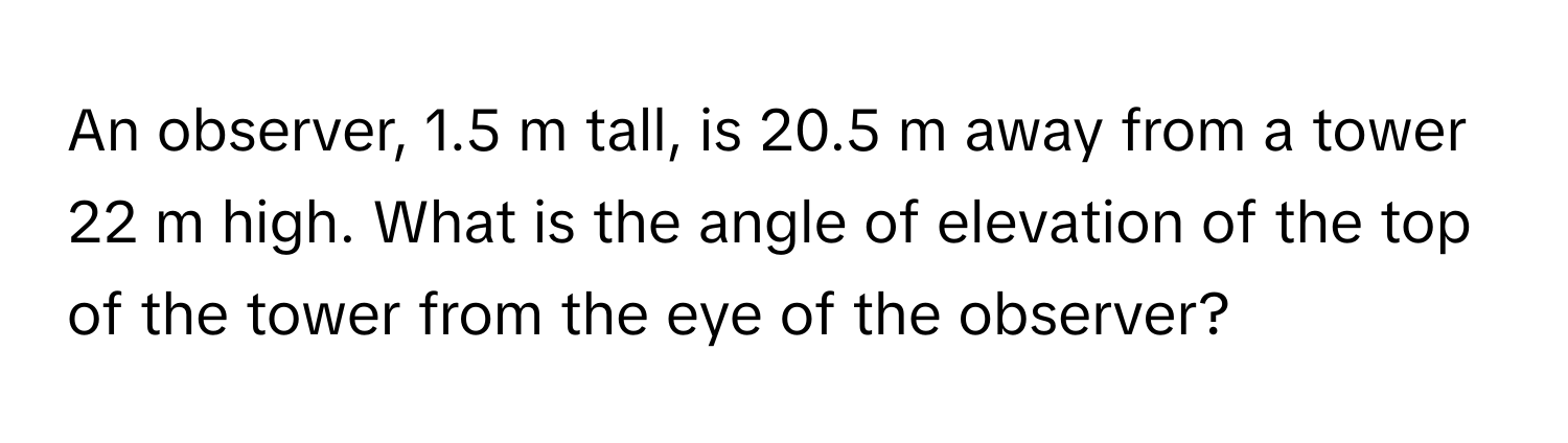 An observer, 1.5 m tall, is 20.5 m away from a tower 22 m high. What is the angle of elevation of the top of the tower from the eye of the observer?