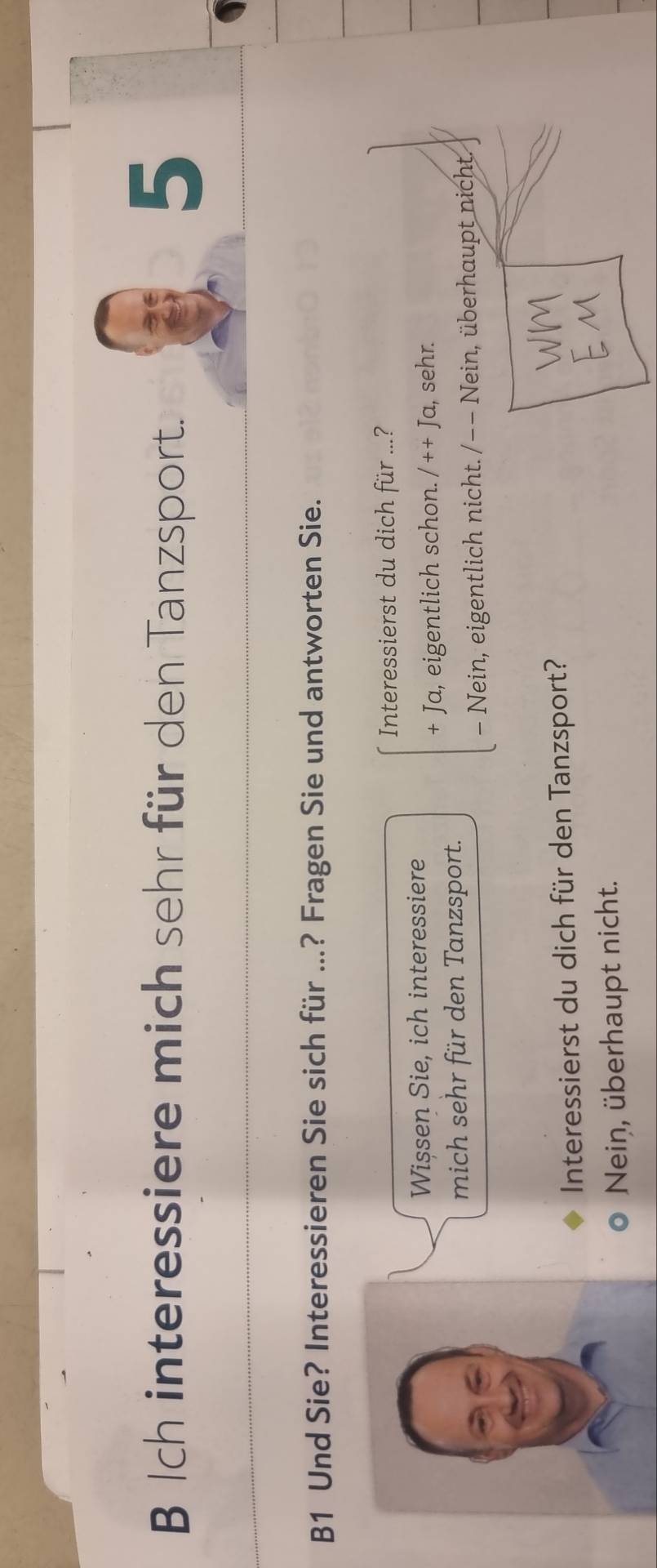 Ich interessiere mich sehr für den Tanzsport.
5
B1 Und Sie? Interessieren Sie sich für ...? Fragen Sie und antworten Sie.
Interessierst du dich für ...?
Wișsen Sie, ich interessiere
+ Ja, eigentlich schon. /++J a, sehr.
mich sehr für den Tanzsport.
- Nein, eigentlich nicht. /−− Nein, überhaupt nicht.
Interessierst du dich für den Tanzsport?
Neiņ, überhaupt nicht.