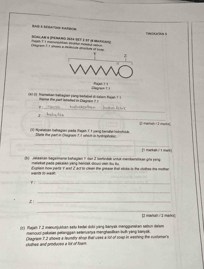 BAB 5 SEBATIAN KARBON 
TINGKATAN 5 
SOALAN 6 [PENANG 2024 SET 2 S7 (6 MARKAH)] 
Rajah 7.1 menunjukkan struktur molekul sabun. 
Diagram 7.1 shows a molecule structure of soap.
Y z
Rajah 7.1 
Diagram 7.1 
(a) (i) Namakan bahagian yang berlabel di dalam Rajah 7.1 
Name the part labelled in Diagram 7.1 
_
Y :
Z : 
_ 
[2 markah / 2 marks] 
(ii) Nyatakan bahagian pada Rajah 7.1 yang bersifat hidrofobik. 
State the part in Diagram 7.1 which is hydrophobic. 
_ 
[1 markah / 1 mark] 
(b) Jelaskan bagaimana bahagian Y dan Z bertindak untuk membersihkan gris yang 
melekat pada pakaian yang hendak dicuci oleh ibu itu. 
Explain how parts Y and Z act to clean the grease that sticks to the clothes the mother 
wants to wash.
Y :_ 
_
Z :_ 
_ 
[2 markah / 2 marks] 
(c) Rajah 7.2 menunjukkan satu kedai dobi yang banyak menggunakan sabun dalam 
mencuci pakaian pelanggan seterusnya menghasilkan buih yang banyak. 
Diagram 7.2 shows a laundry shop that uses a lot of soap in washing the customer's 
clothes and produces a lot of foam.