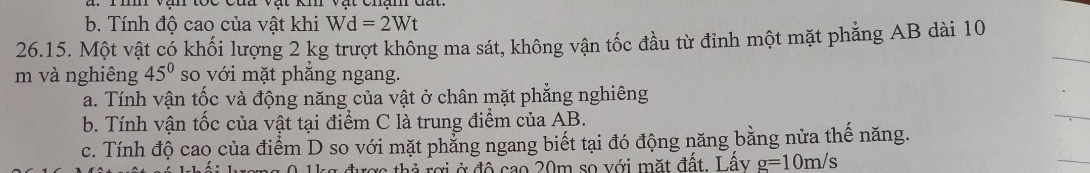 b. Tính độ cao của vật khi Wd=2Wt
26.15. Một vật có khối lượng 2 kg trượt không ma sát, không vận tốc đầu từ đỉnh một mặt phẳng AB dài 10
m và nghiêng 45° so với mặt phẳng ngang.
a. Tính vận tốc và động năng của vật ở chân mặt phẳng nghiêng
b. Tính vận tốc của vật tại điểm C là trung điểm của AB.
c. Tính độ cao của điểm D so với mặt phẳng ngang biết tại đó động năng bằng nửa thế năng.
ược thả rợi ở đô cao 20m so với mặt đất. Lây g=10m/s