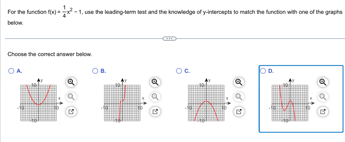 For the function f(x)= 1/4 x^2-1 , use the leading-term test and the knowledge of y-intercepts to match the function with one of the graphs 
below. 
Choose the correct answer below. 
A. 
B. 
C. 
D.
y
y
10
10
x
x
-10 10 10
10
10