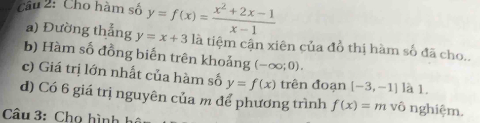 Cho hàm số y=f(x)= (x^2+2x-1)/x-1 
a) Đường thắng y=x+3 là tiệm cận xiên của đồ thị hàm số đã cho.. 
b) Hàm số đồng biến trên khoảng (-∈fty ;0). 
c) Giá trị lớn nhất của hàm số y=f(x) trên đoạn [-3,-1] là 1. 
d) Có 6 giá trị nguyên của m để phương trình f(x)=m vô nghiệm. 
Câu 3: Cho hình hô