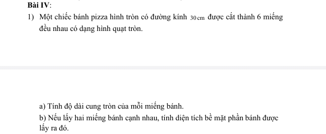 Bài IV: 
1) Một chiếc bánh pizza hình tròn có đường kính 30cm được cắt thành 6 miếng
đều nhau có dạng hình quạt tròn. 
a) Tính độ dài cung tròn của mỗi miếng bánh. 
b) Nếu lấy hai miếng bánh cạnh nhau, tính diện tích be^(frac 1)e mặt phần bánh được 
lấy ra đó.