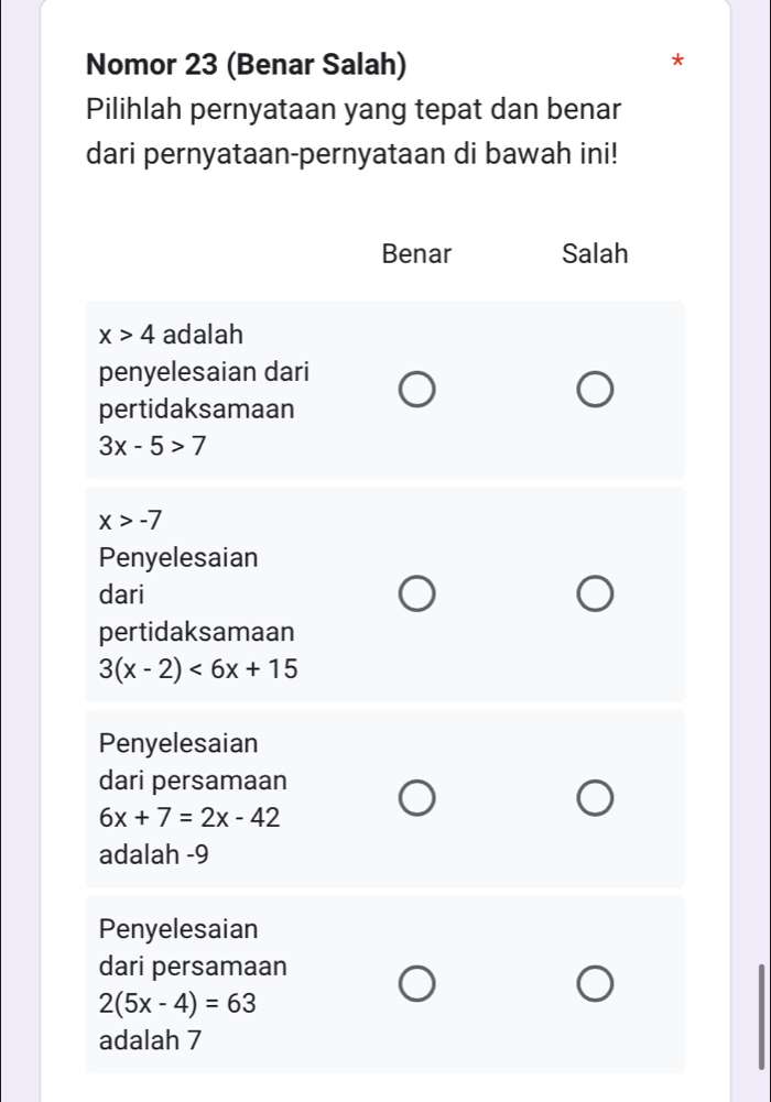 Nomor 23 (Benar Salah)
Pilihlah pernyataan yang tepat dan benar
dari pernyataan-pernyataan di bawah ini!
Benar Salah
x>4 adalah
penyelesaian dari
pertidaksamaan
3x-5>7
x>-7
Penyelesaian
dari
pertidaksamaan
3(x-2)<6x+15
Penyelesaian
dari persamaan
6x+7=2x-42
adalah -9
Penyelesaian
dari persamaan
2(5x-4)=63
adalah 7