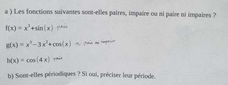 a ) Les fonctions suivantes sont-elles paires, impaire ou ni paire ni impaires ?
f(x)=x^3+sin (x)
g(x)=x^3-3x^2+cos (x)
h(x)=cos (4x) T
b) Sont-elles périodiques ? Si oui, préciser leur période.