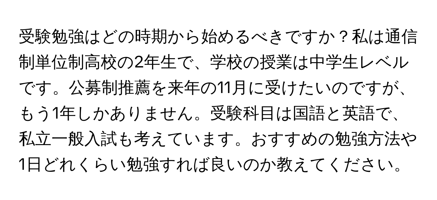 受験勉強はどの時期から始めるべきですか？私は通信制単位制高校の2年生で、学校の授業は中学生レベルです。公募制推薦を来年の11月に受けたいのですが、もう1年しかありません。受験科目は国語と英語で、私立一般入試も考えています。おすすめの勉強方法や1日どれくらい勉強すれば良いのか教えてください。