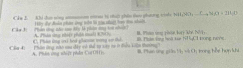 Cầu 2. Khi đụ nòng ammaan nimm hị thuột phân theo phương trình: NH_4NO_3xrightarrow [N_2O+2H_2O
Hây đự đoàn phân ủng trên là ga nhiệ try thu nhiệ.
Cầu J: Phán ứng nào sau đây là phim ứng ti nháật?
A. Phân ứng nhiệt phần mali KNO5. B. Phân ứng phân huý khí NH.
C. Phân ứng vi hoá glocose tong cơ thể. D. Phân ứng hoà tm NH₄Cl trong nước.
Cia 4: Phân ứng nào sau đây có thể tự xây ra ở điều kiện thường?
A. Phân ứng nhiệt phần Cu(OH)) B. Phần ứng giữ H_2 và O_2 trong bỗn hợp khi