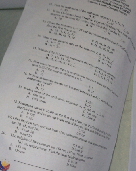 Un of dinagat islande Rative Region
NATIONAL High SCHO  
Carmen, Loreto, Dinagat Island
A. 40
it Find the tenth term of the arithmetic sequence 1, 6, 11, 16.
A. 76
B. 42 C. 44
1. In the Christmas Song “Twelve Days of Christmas” how maty 
mention in the song for twelve days since day 1 to day !
B.78
12. Given the first term ,find the first five terms. B. 28, 38, 48, 58, 78
D. 46
A. 28, 18, 8, -2, -12
C. 80 D. 82
13. What i
a_1=28 and the common differenc D. 28, 38, 48, 58, 68
B. a_n=2n^2 d=10
C. 28, 48, 68, 88, 10 of z
A. a_n=2n eral rule of the sequence 2, 6, 10, 14, ...
c
A. 7, 10, 13, 16, …
D. a_n=6n-4 a_n=4n-2
4. Which of the following sequences shows an arithmetic seqan
B. -2, 4, -6, 8,-10, …
A. 11
term is 23 if the common difference is 2
B. 10
C.1,3,9,27,8
5. How many terms are there in an arithmetic sequence whose fir t s a
D. 3, 5, 8, 13, 21 1°
arithmetic mean? A.11
C. 9
B. 17
6. If three arithmetic means are inserted between 5 and 17,whi D.22
D. 12
A. 9th term
B. 10th term
C.20
7. Which term of the arithmetic sequence -4, -9, -14,-19, . . s . D. 12th term C. 11th term
A. P 738
B. P 740
8. Ferdinand saved 0 on on thn the first day of the year, P 12.00 on the sond ay ? 1 D.P 720
he third day, and so on, up to the end of the year. How mach did he save on the let
are 10, 15, and 20 A. 5 and 30
C. P728
9. Give the first term and last term of an arithmetic sequence whose sequence writneics
B. 0 and 25
20. The heights of five runners are 160 cm, 137 cm, 149 cm, 153cm a
C. 5 and 25
A. 153 cm
D. 0 and 30
B. 156 cm 161 cm respectively. Find the mean height per runner C. 151 cm
D. 152cm