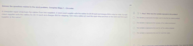 Anawer the queations related to the word probdem. Camplete Steps t=3 In orther
A compules repair shop buys fan cables from two supphers. A wiest coast suppler sella the eables for $4.39 each and charges $38 to ship the order. An east 6. Tmp 2: What dove the varlable represmnt to this prisienc!
suppler is the same coas suppler selts the cables for $3.14 each and charges $63 for shipping. How many cables (x) must the repair shop purchase so the total cost fom each The vartable t reprists the bonel son to snop the for saert ried
The vacable o repranerta the suider of far cotoms pushesns
The veruble a rxpresents the cost for all fun catass auns
The varaken crepnternts the lond the wout lan-coken