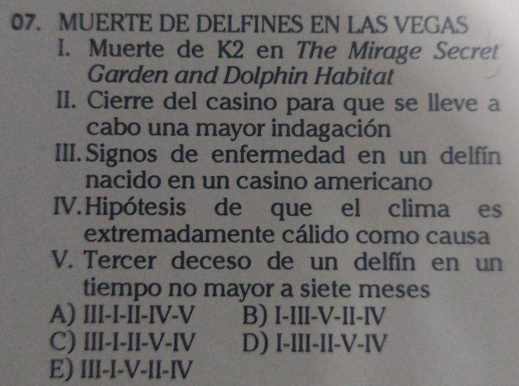 MUERTE DE DELFINES EN LAS VEGAS
I. Muerte de K2 en The Mirage Secret
Garden and Dolphin Habitat
II. Cierre del casino para que se lleve a
cabo una mayor indagación
III.Signos de enfermedad en un delfín
nacido en un casino americano
IV.Hipótesis de que el clima es
extremadamente cálido como causa
V. Tercer deceso de un delfín en un
tiempo no mayor a siete meses
A) III-I-IÎ-IV-V B) I-III-V-II-IV
C) III-I-II-V-IV D) I-III-II-V-IV
E) III-I-V-II-IV