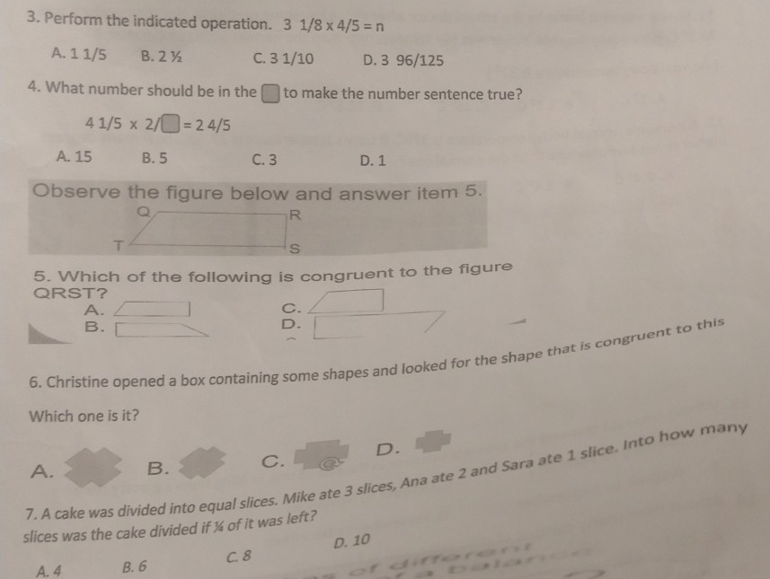 Perform the indicated operation. 31/8* 4/5=n
A. 1 1/5 B. 2 ½ C. 3 1/10 D. 3 96/125
4. What number should be in the □ to make the number sentence true?
41/5* 2/□ =24/5
A. 15 B. 5 C. 3 D. 1
Observe the figure below and answer item 5.
R
T
S
5. Which of the following is congruent to the figure
QRST?
A.
C.
B.
D.
6, Christine opened a box containing some shapes and looked for the shape that is congruent to this
Which one is it?
A. B. C. D.
7. A cake was divided into equal slices. Mike ate 3 slices, Ana ate 2 and Sara ate 1 slice. Into how many
slices was the cake divided if ¼ of it was left?
A. 4 B. 6 C. 8 D. 10