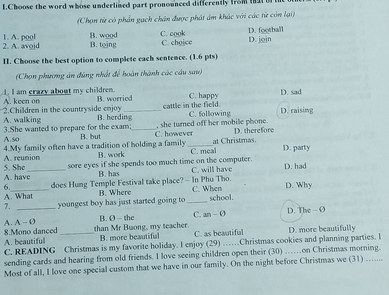 Choose the word whose underlined part pronounced differently from that of t
(Chọn từ có phần gạch chân được phát âm khác với các từ còn lại)
1. A. pool B. wood C. cook D. football
2. A. avoid B. toing C. choice
D. join
II. Choose the best option to complete each sentence. (1.6 pts)
(Chọn phương án đúng nhất để hoàn thành các câu sau)
1. I am crazy about my children. D. sad
A. keen on B. worried
C. happy
2.Children in the countryside enjoy _cattle in the field.
A. walking B. herding C. following
D. raising
3.She wanted to prepare for the exam; , she turned off her mobile phone.
A.so B. but _C. however D. therefore
4.My family often have a tradition of holding a family _at Christmas.
A. reunion B. work C. meal
D. party
5. She_ sore eyes if she spends too much time on the computer.
A. have B. has C. will have D. had
6. does Hung Temple Festival take place? - In Phu Tho.
A. What B. Where C. When
D. Why
7. _youngest boy has just started going to _school.
A. A-varnothing B. Ø - the C. an-varnothing
D. The - Ø
8.Mono danced than Mr Buong, my teacher.
A. beautiful _B. more beautiful C. as beautiful D. more beautifully
C. READING Christmas is my favorite holiday. I enjoy (29) ……Christmas cookies and planning parties. I
sending cards and hearing from old friends. I love seeing children open their (30) ……on Christmas morning.
Most of all, I love one special custom that we have in our family. On the night before Christmas we (31) ….....