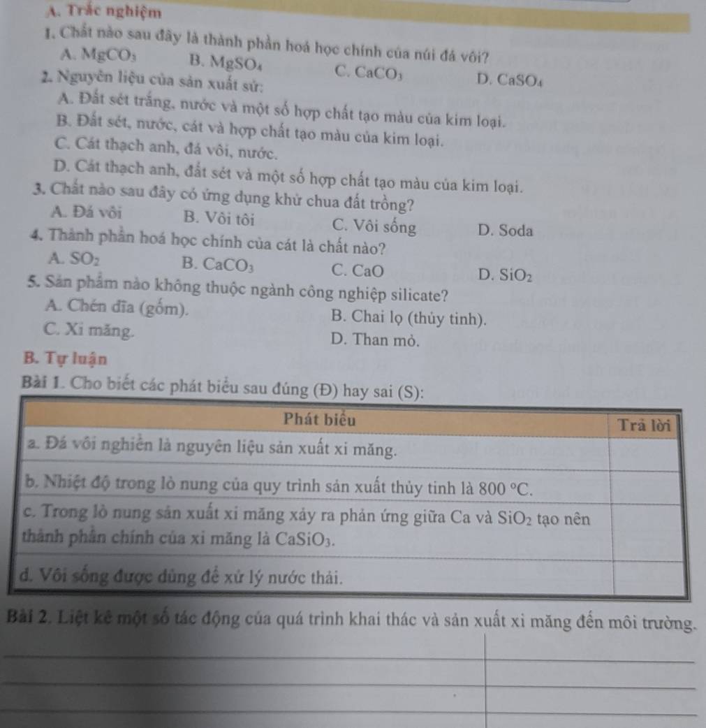 Trắc nghiệm
1. Chất nào sau đây là thành phần hoá học chính của núi đá vôi?
A. MgCO_3 B. MgSO_4 C. CaCO_3 D. CaSO_4
2. Nguyên liệu của sản xuất sử:
A. Đất sét trắng, nước và một số hợp chất tạo màu của kim loại.
B. Đất sét, nước, cát và hợp chất tạo màu của kim loại.
C. Cát thạch anh, đá vôi, nước.
D. Cát thạch anh, đất sét và một số hợp chất tạo màu của kim loại.
3. Chất nào sau đây có ứng dụng khử chua đất trồng?
A. Đá vôi B. Vôi tôi C. Vôi sống D. Soda
4. Thành phần hoá học chính của cát là chất nào?
A. SO_2 B. ( CaCO_3 C. CaO
D. SiO_2
5. Sản phẩm nào không thuộc ngành công nghiệp silicate?
A. Chén đĩa (gốm). B. Chai lọ (thủy tinh).
C. Xi măng. D. Than mỏ.
B. Tự luận
Bài 1. Cho biết các phát biểu 
Bài 2. Liệt kê một số tác động của quá trình khai thác và sản xuất xỉ măng đến môi trường.
_
_
_