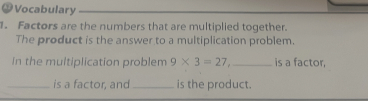 #Vocabulary 
1. Factors are the numbers that are multiplied together. 
The product is the answer to a multiplication problem. 
In the multiplication problem 9* 3=27, _is a factor, 
_is a factor, and _is the product.