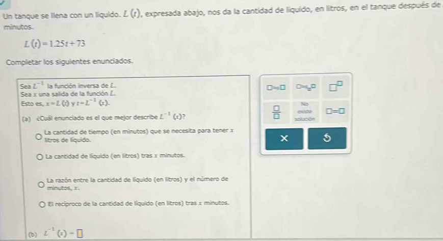 Un tanque se Illena con un liquido. L(t) l, expresada abajo, nos da la cantidad de liquido, en litros, en el tanque después de
minutos.
L(t)=1.25t+73
Completar los siguientes enunciados.
Sea L^(-1) la función inversa de L.
□ approx □
Sea x una sallida de la función L. Dog, □ □^(□)
Esto es, x=L(t) t=L^(-1)(x). 
N2
 □ /□   e □ =□
(a) ¿Cuál enunciado es el que mejor describe L^(-1)(x) , sobcón
La cantidad de tiempo (en minutos) que se necesita para tener x
litros de líquido.
5
La cantidad de líquido (en litros) tras x minutos.
La razón entre la cantidad de líquido (en litros) y el número de
minutos, x.
El recíproco de la cantidad de líquido (en litros) tras x minutos.
(b) L^(-1)(x)=□