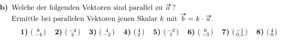 Welche der folgenden Vektoren sind parallel zu vector a ?
Ermittle bei parallelen Vektoren jenen Skalar k mit vector b=k· vector a.
1) beginpmatrix 8 -4endpmatrix 2) beginpmatrix -4 2endpmatrix 3) beginpmatrix 4 -2endpmatrix 4) beginpmatrix 4 2endpmatrix 5) beginpmatrix -2 1endpmatrix 6) beginpmatrix 6 -3endpmatrix 7) beginpmatrix -1 0,5endpmatrix 8) beginpmatrix 4 0endpmatrix