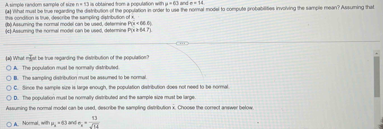 A simple random sample of size n=13 is obtained from a population with mu =63 and sigma =14. 
(a) What must be true regarding the distribution of the population in order to use the normal model to compute probabilities involving the sample mean? Assuming that
this condition is true, describe the sampling distribution of x.
(b) Assuming the normal model can be used, determine P(x<66.6)
(c) Assuming the normal model can be used, determine P(x≥ 64.7). 
(a) What must be true regarding the distribution of the population?
A. The population must be normally distributed.
B. The sampling distribution must be assumed to be normal.
C. Since the sample size is large enough, the population distribution does not need to be normal.
D. The population must be normally distributed and the sample size must be large.
Assuming the normal model can be used, describe the sampling distribution x. Choose the correct answer below.
A. Normal, with mu _x=63 and sigma _x= 13/sqrt(14) 