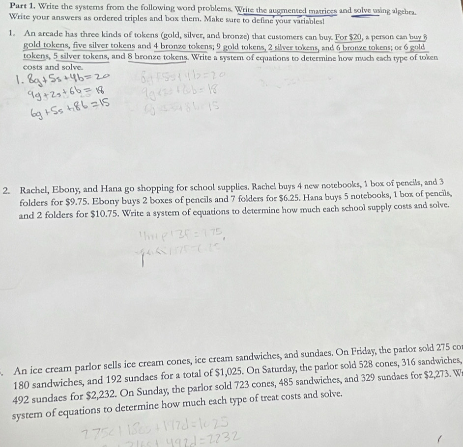 Write the systems from the following word problems. Write the augmented matrices and solve using algebra. 
Write your answers as ordered triples and box them. Make sure to define your variables! 
1. An arcade has three kinds of tokens (gold, silver, and bronze) that customers can buy. For $20, a person can buy 8
gold tokens, five silver tokens and 4 bronze tokens; 9 gold tokens, 2 silver tokens, and 6 bronze tokens; or 6 gold 
tokens, 5 silver tokens, and 8 bronze tokens. Write a system of equations to determine how much each type of token 
costs and solve. 
2. Rachel, Ebony, and Hana go shopping for school supplies. Rachel buys 4 new notebooks, 1 box of pencils, and 3
folders for $9.75. Ebony buys 2 boxes of pencils and 7 folders for $6.25. Hana buys 5 notebooks, 1 box of pencils, 
and 2 folders for $10.75. Write a system of equations to determine how much each school supply costs and solve. 
. An ice cream parlor sells ice cream cones, ice cream sandwiches, and sundaes. On Friday, the parlor sold 275 co
180 sandwiches, and 192 sundaes for a total of $1,025. On Saturday, the parlor sold 528 cones, 316 sandwiches,
492 sundaes for $2,232. On Sunday, the parlor sold 723 cones, 485 sandwiches, and 329 sundaes for $2,273. W 
system of equations to determine how much each type of treat costs and solve.