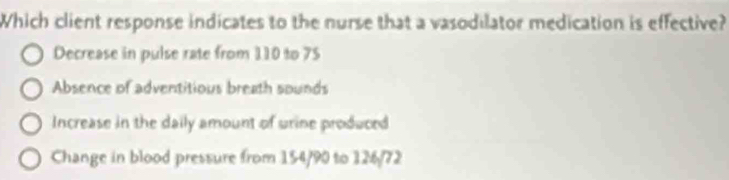 Which client response indicates to the nurse that a vasodilator medication is effective?
Decrease in pulse rate from 110 to 75
Absence of adventitious breath sounds
Increase in the daily amount of wrine produced
Change in blood pressure from 154/90 to 126/72