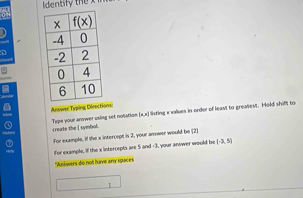 Identify the x in
rount 
hboard 
qurves 
Alendar 
Answer Typing Directions:
Type your answer using set notation (x,x) listing x values in order of least to greatest. Hold shift to
linbox
History create the ( symbol.
For example, if the x intercept is 2, your answer would be (2)
Hetp For example, if the x intercepts are 5 and -3, your answer would be (-3,5)
*Anšwers do not have any spaces
I