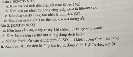 [KNTT- SBT] 
a. Kim loại có tính dẫn điện tốt nhất là bạc (Ag). 
b. Kim loại có nhiệt độ nóng chảy thấp nhất là lithium (Li). 
c. Kim loại có độ cứng lớn nhất là tungsten (W). 
d. Kim loại nhôm (Al) có thể kéo dài dát mỏng tốt. 
Câu 2. [KNTT- SBT] 
a. Kim loại sắt (dư) cháy trong khí chlorine chi tạo một muối. 
b. Kim loại nhôm có thể tan trong dung dịch kiểm. 
c. Nhúng thanh Zn vào dung dịch CuSO_4 thì khối lượng thanh Zn tăng. 
d. Kim loại Al, Fe đều không tan trong dung dịch H_2SO_4 đặc, nguội.