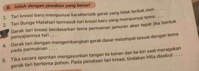 Isilah dengan jawaban yang benar! 
1. Tari kreasi baru mempunyai karakteristik gerak yang tidak terikat oleh . . . . 
2. Tari Bunga Matahari termasuk tari kreasi baru yang mempunyai tema . . . . 
Gerak tari kreasi berdasarkan tema permainan jamuran akan tepat jika bentuk 
penyajiannya tari . . . . 
4, Gerak tari dengan mengembangkan gerak dasar melompat sesuai dengan tema 
pada permainan . . . . 
5. Tika secara spontan mengayunkan tangan ke kanan dan ke kiri saat meragakan 
gerak tari bertema pohon. Pada penataan tari kreasi, tindakan Mila disebut . . . .