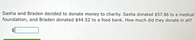 Sasha and Braden decided to donate money to charity. Sasha donated $57.86 to a medical 
foundation, and Braden donated $44.52 to a food bank. How much did they donate in all?
$