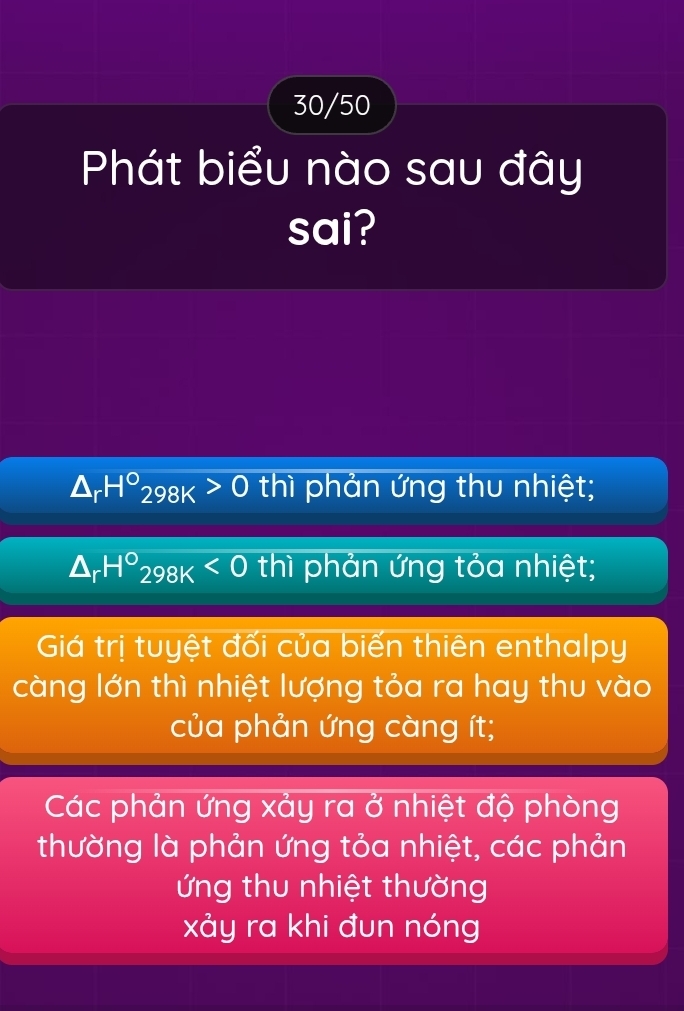 30/50
Phát biểu nào sau đây
sai?
△ _rH°_298K>0 thì phản ứng thu nhiệt;
△ _rH°_298K<0</tex> thì phản ứng tỏa nhiệt;
Giá trị tuyệt đối của biến thiên enthalpy
càng lớn thì nhiệt lượng tỏa ra hay thu vào
của phản ứng càng ít;
Các phản ứng xảy ra ở nhiệt độ phòng
thường là phản ứng tỏa nhiệt, các phản
ứng thu nhiệt thường
xảy ra khi đun nóng