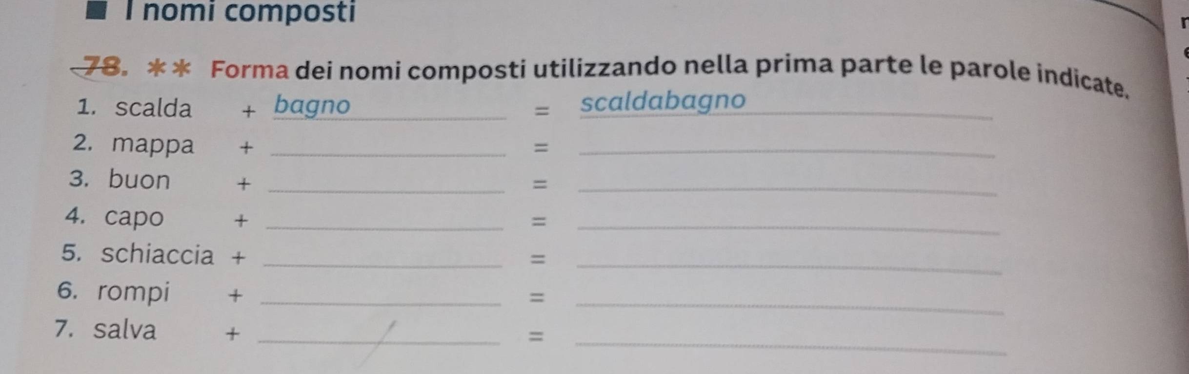 nomi composti 
78. ** Forma dei nomi composti utilizzando nella prima parte le parole indicate. 
1. scalda + bagno _scaldabagno_ 
、` 
2. mappa + _=_ 
3. buon + _=_ 
4. capo + _=_ 
5. schiaccia +_ 
= 
_ 
6. rompi €£+_ 
_= 
7. salva € +_ 
_=