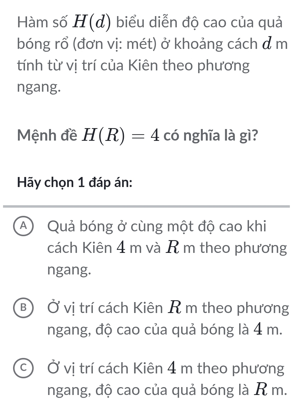 Hàm số H(đ) biểu diễn độ cao của quả
bóng rổ (đơn vị: mét) ở khoảng cách đ m
tính từ vị trí của Kiên theo phương
ngang.
Mệnh đề H(R)=4 có nghĩa là gì?
Hãy chọn 1 đáp án:
A) Quả bóng ở cùng một độ cao khi
cách Kiên 4 m và R m theo phương
ngang.
B) Ở vị trí cách Kiên R m theo phương
ngang, độ cao của quả bóng là 4 m.
c Ở vị trí cách Kiên 4 m theo phương
ngang, độ cao của quả bóng là R m.