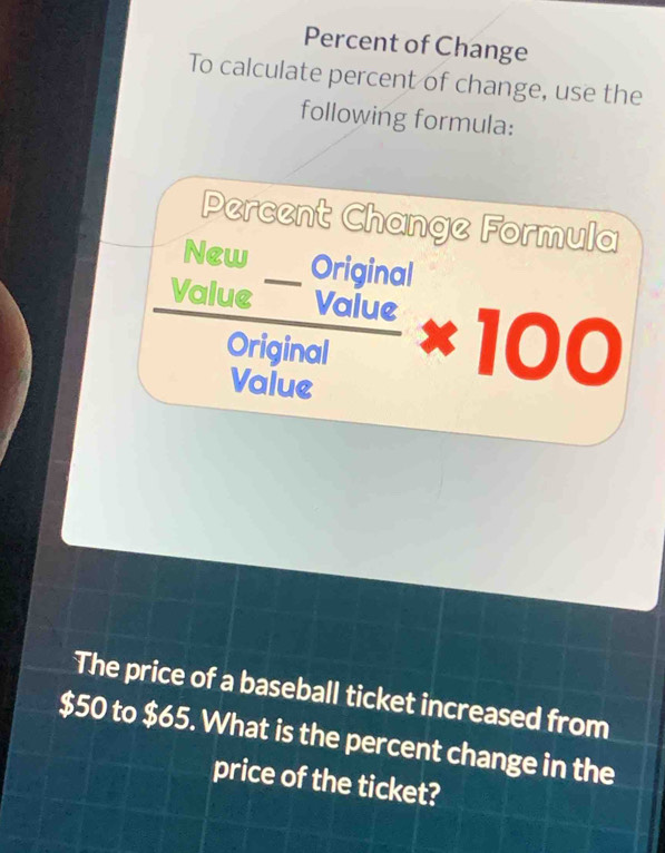 Percent of Change 
To calculate percent of change, use the 
following formula: 
Percent Change Formula 
New Oriainal 
M  (alue^-vaiue)/original * 100 
The price of a baseball ticket increased from
$50 to $65. What is the percent change in the 
price of the ticket?