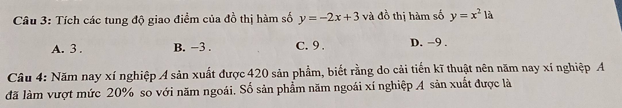 Tích các tung độ giao điểm của đồ thị hàm số y=-2x+3 và đồ thị hàm số y=x^2la
A. 3. B. −3. C. 9.
D. -9.
Câu 4: Năm nay xí nghiệp A sản xuất được 420 sản phầm, biết rằng do cải tiến kĩ thuật nên năm nay xí nghiệp A
đã làm vượt mức 20% so với năm ngoái. Số sản phẩm năm ngoái xí nghiệp A sản xuất được là