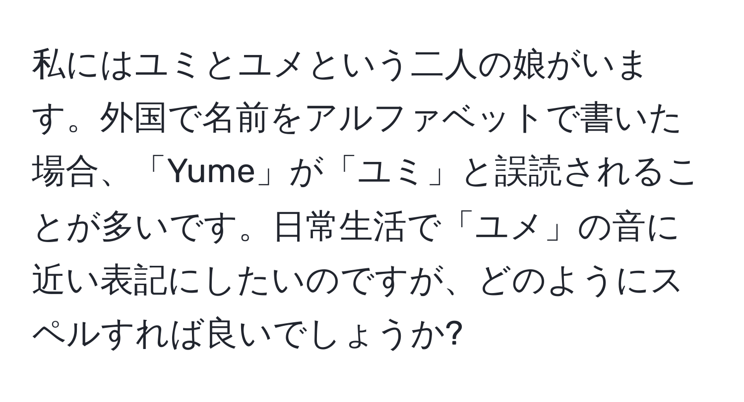 私にはユミとユメという二人の娘がいます。外国で名前をアルファベットで書いた場合、「Yume」が「ユミ」と誤読されることが多いです。日常生活で「ユメ」の音に近い表記にしたいのですが、どのようにスペルすれば良いでしょうか?