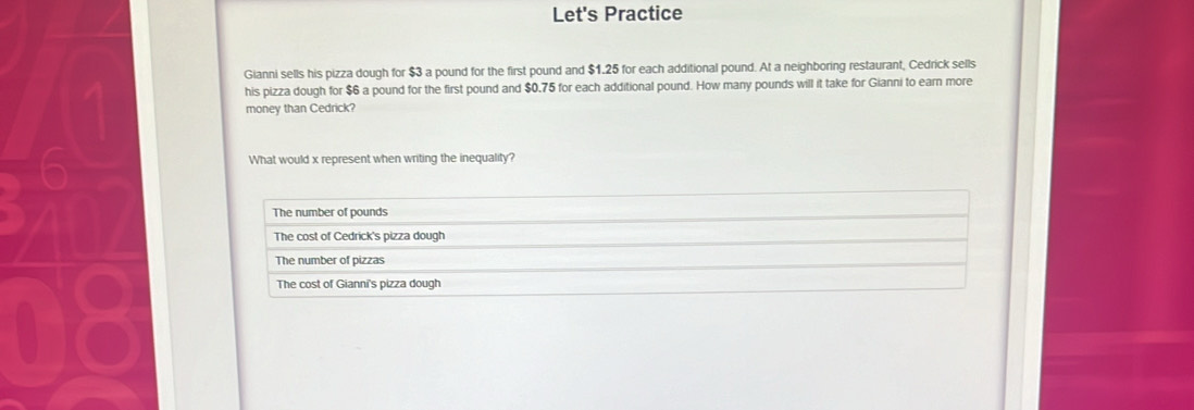 Let's Practice
Gianni sells his pizza dough for $3 a pound for the first pound and $1.25 for each additional pound. At a neighboring restaurant, Cedrick sells
his pizza dough for $6 a pound for the first pound and $0.75 for each additional pound. How many pounds will it take for Gianni to earn more
money than Cedrick?
What would x represent when writing the inequality?
The number of pounds
The cost of Cedrick's pizza dough
The number of pizzas
The cost of Gianni's pizza dough