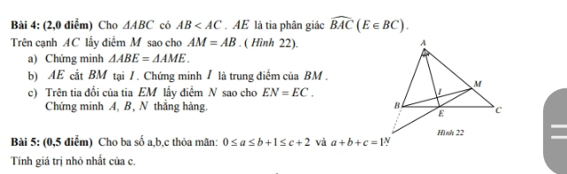 (2,0 điểm) Cho △ ABC có AB . AE là tia phân giác widehat BAC(E∈ BC). 
Trên cạnh AC lấy điểm M sao cho AM=AB. ( Hình 22). 
a) Chứng minh △ ABE=△ AME. 
b) AE cắt BM tại / . Chứng minh / là trung điểm của BM. 
c) Trên tia đối của tia EM lấy điểm N sao cho EN=EC. 
Chứng minh A, B, N thắng hàng. 
Bài 5: (0,5 điểm) Cho ba số a, b, c thỏa mãn: 0≤ a≤ b+1≤ c+2 và a+b+c=1
Tính giá trị nhỏ nhất của c.