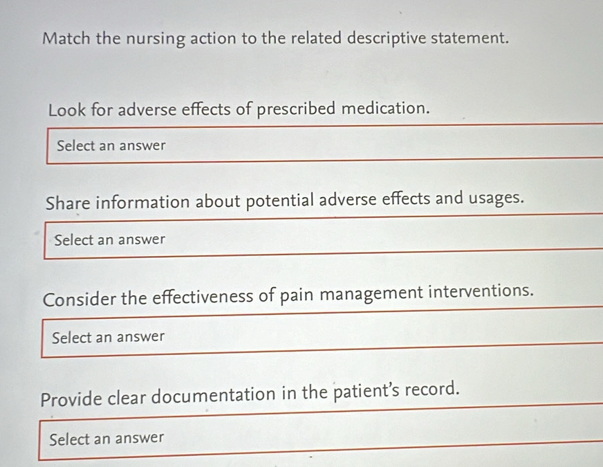 Match the nursing action to the related descriptive statement. 
Look for adverse effects of prescribed medication. 
Select an answer 
Share information about potential adverse effects and usages. 
Select an answer 
Consider the effectiveness of pain management interventions. 
Select an answer 
Provide clear documentation in the patient’s record. 
Select an answer