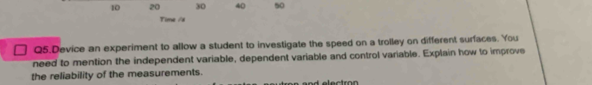 10 20 30 40 50
Time /s 
Q5.Device an experiment to allow a student to investigate the speed on a trolley on different surfaces. You 
need to mention the independent variable, dependent variable and control variable. Explain how to improve 
the reliability of the measurements.