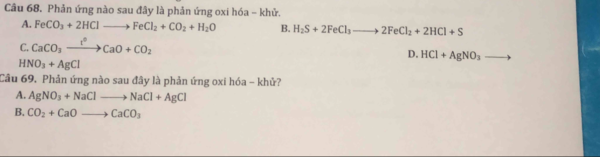 Phản ứng nào sau đây là phản ứng oxi hóa - khử.
A. FeCO_3+2HClto FeCl_2+CO_2+H_2O
B. H_2S+2FeCl_3to 2FeCl_2+2HCl+S
C. CaCO_3xrightarrow t^0CaO+CO_2
D. HCl+AgNO_3
HNO_3+AgCl
Câu 69. Phản ứng nào sau đây là phản ứng oxi hóa - khử?
A. AgNO_3+NaClto NaCl+AgCl
B. CO_2+CaOto CaCO_3