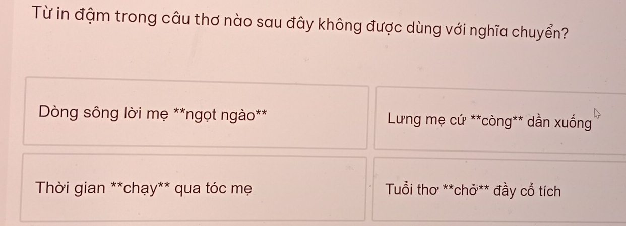 Từ in đậm trong câu thơ nào sau đây không được dùng với nghĩa chuyển?
*Dòng sông lời mẹ **ngọt ngào** * Lưng mẹ cứ **còng** dần xuống
* Thời gian **chạy** qua tóc mẹ Tuổi thơ **chỏ** đầy cổ tích